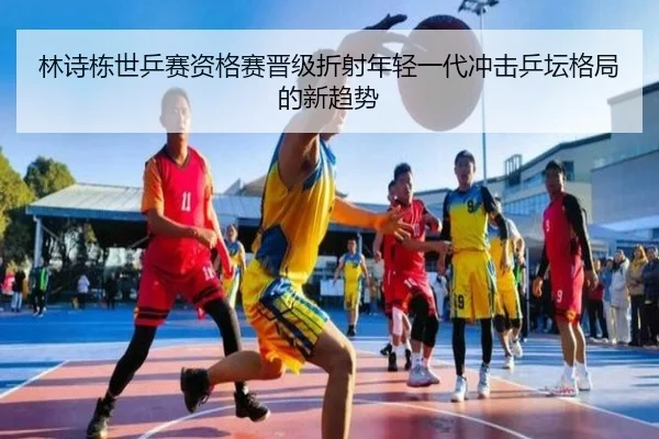 林诗栋世乒赛资格赛晋级折射年轻一代冲击乒坛格局的新趋势